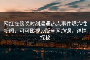 网红在傍晚时刻遭遇热点事件爆炸性新闻，可可影视tv版全网炸锅，详情探秘