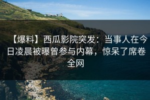 【爆料】西瓜影院突发：当事人在今日凌晨被曝曾参与内幕，惊呆了席卷全网