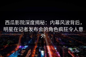 西瓜影院深度揭秘：内幕风波背后，明星在记者发布会的角色疯狂令人意外