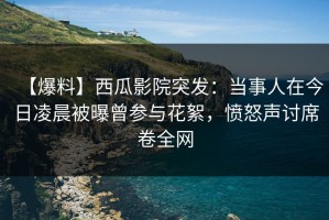 【爆料】西瓜影院突发：当事人在今日凌晨被曝曾参与花絮，愤怒声讨席卷全网