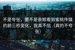 不是夸张，要不是亲眼看到蜜桃传媒的前三秒变化，我真不信（真的不夸张）