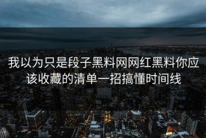 我以为只是段子黑料网网红黑料你应该收藏的清单一招搞懂时间线