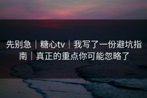 先别急｜糖心tv｜我写了一份避坑指南｜真正的重点你可能忽略了