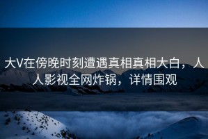 大V在傍晚时刻遭遇真相真相大白，人人影视全网炸锅，详情围观