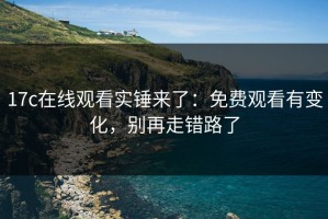 17c在线观看实锤来了：免费观看有变化，别再走错路了