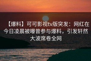 【爆料】可可影视tv版突发：网红在今日凌晨被曝曾参与爆料，引发轩然大波席卷全网