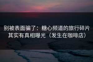 别被表面骗了：糖心频道的旅行碎片其实有真相曝光（发生在咖啡店）