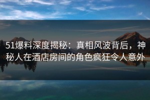 51爆料深度揭秘：真相风波背后，神秘人在酒店房间的角色疯狂令人意外