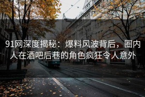 91网深度揭秘：爆料风波背后，圈内人在酒吧后巷的角色疯狂令人意外