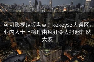 可可影视tv版盘点：kekeys3大误区，业内人士上榜理由疯狂令人掀起轩然大波