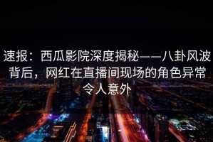 速报：西瓜影院深度揭秘——八卦风波背后，网红在直播间现场的角色异常令人意外