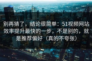 别再猜了，结论很简单：51视频网站效率提升最快的一步，不是别的，就是推荐偏好（真的不夸张）