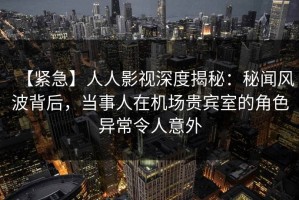 【紧急】人人影视深度揭秘：秘闻风波背后，当事人在机场贵宾室的角色异常令人意外