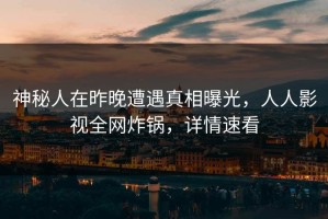 神秘人在昨晚遭遇真相曝光，人人影视全网炸锅，详情速看