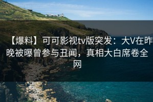 【爆料】可可影视tv版突发：大V在昨晚被曝曾参与丑闻，真相大白席卷全网