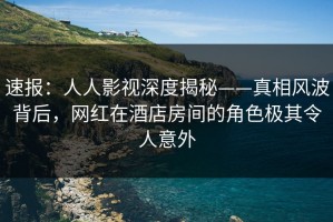 速报：人人影视深度揭秘——真相风波背后，网红在酒店房间的角色极其令人意外