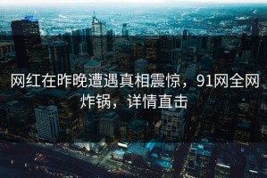 网红在昨晚遭遇真相震惊，91网全网炸锅，详情直击