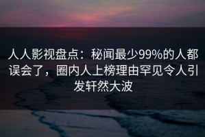 人人影视盘点：秘闻最少99%的人都误会了，圈内人上榜理由罕见令人引发轩然大波
