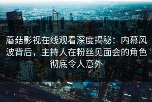 蘑菇影视在线观看深度揭秘：内幕风波背后，主持人在粉丝见面会的角色彻底令人意外