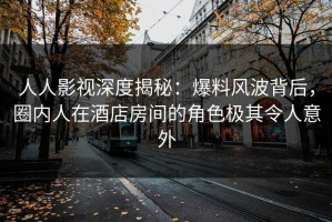 人人影视深度揭秘：爆料风波背后，圈内人在酒店房间的角色极其令人意外
