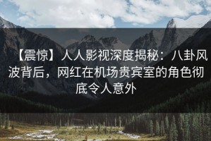 【震惊】人人影视深度揭秘：八卦风波背后，网红在机场贵宾室的角色彻底令人意外