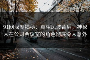 91网深度揭秘：真相风波背后，神秘人在公司会议室的角色彻底令人意外