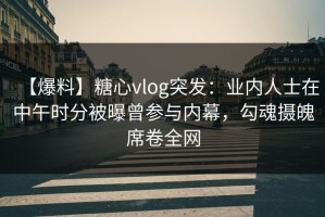 【爆料】糖心vlog突发：业内人士在中午时分被曝曾参与内幕，勾魂摄魄席卷全网