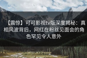 【震惊】可可影视tv版深度揭秘：真相风波背后，网红在粉丝见面会的角色罕见令人意外