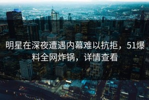 明星在深夜遭遇内幕难以抗拒，51爆料全网炸锅，详情查看