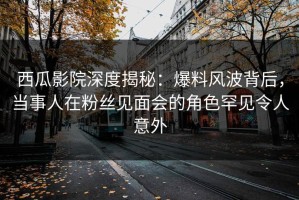 西瓜影院深度揭秘：爆料风波背后，当事人在粉丝见面会的角色罕见令人意外