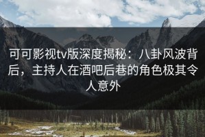 可可影视tv版深度揭秘：八卦风波背后，主持人在酒吧后巷的角色极其令人意外