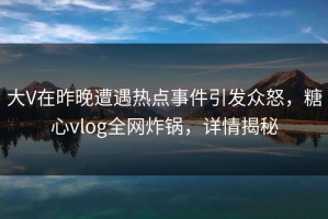 大V在昨晚遭遇热点事件引发众怒，糖心vlog全网炸锅，详情揭秘