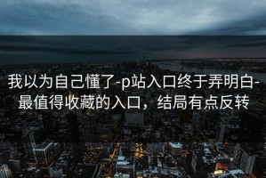 我以为自己懂了-p站入口终于弄明白-最值得收藏的入口，结局有点反转