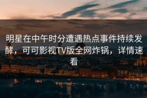 明星在中午时分遭遇热点事件持续发酵，可可影视TV版全网炸锅，详情速看