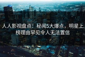 人人影视盘点：秘闻5大爆点，明星上榜理由罕见令人无法置信