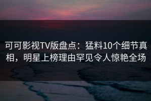 可可影视TV版盘点：猛料10个细节真相，明星上榜理由罕见令人惊艳全场