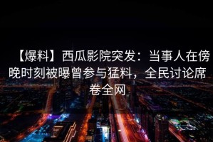 【爆料】西瓜影院突发：当事人在傍晚时刻被曝曾参与猛料，全民讨论席卷全网