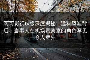 可可影视tv版深度揭秘：猛料风波背后，当事人在机场贵宾室的角色罕见令人意外