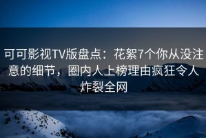 可可影视TV版盘点：花絮7个你从没注意的细节，圈内人上榜理由疯狂令人炸裂全网