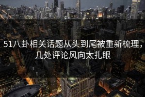 51八卦相关话题从头到尾被重新梳理，几处评论风向太扎眼