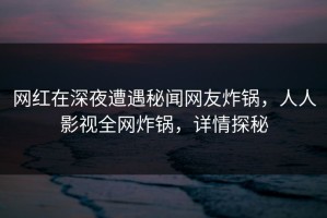 网红在深夜遭遇秘闻网友炸锅，人人影视全网炸锅，详情探秘