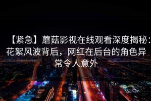 【紧急】蘑菇影视在线观看深度揭秘：花絮风波背后，网红在后台的角色异常令人意外