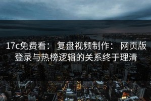 17c免费看： 复盘视频制作： 网页版登录与热榜逻辑的关系终于理清