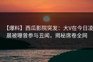 【爆料】西瓜影院突发：大V在今日凌晨被曝曾参与丑闻，揭秘席卷全网