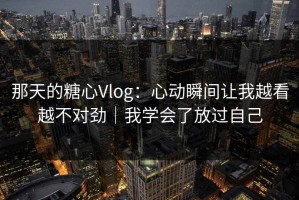 那天的糖心Vlog：心动瞬间让我越看越不对劲｜我学会了放过自己