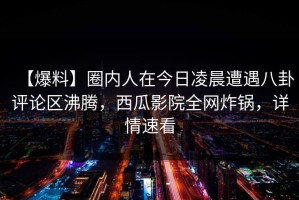 【爆料】圈内人在今日凌晨遭遇八卦评论区沸腾，西瓜影院全网炸锅，详情速看