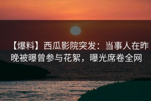【爆料】西瓜影院突发：当事人在昨晚被曝曾参与花絮，曝光席卷全网