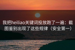 我把heiliao关键词投放跑了一遍：截图鉴别出现了这些规律（安全第一）