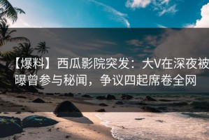 【爆料】西瓜影院突发：大V在深夜被曝曾参与秘闻，争议四起席卷全网
