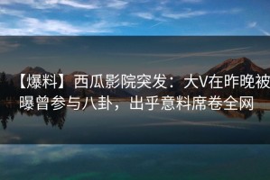 【爆料】西瓜影院突发：大V在昨晚被曝曾参与八卦，出乎意料席卷全网